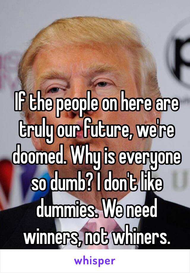 If the people on here are truly our future, we're doomed. Why is everyone so dumb? I don't like dummies. We need winners, not whiners.