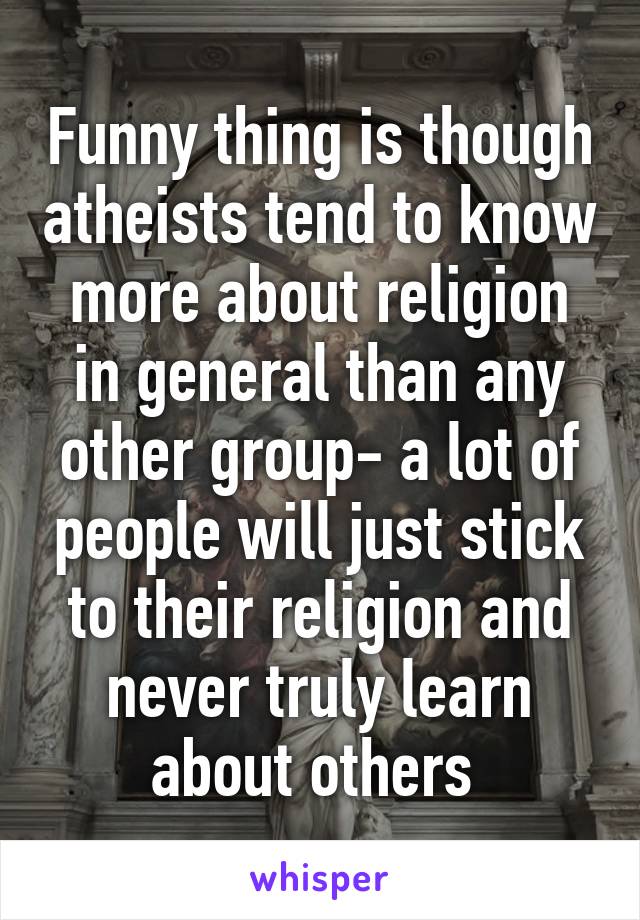 Funny thing is though atheists tend to know more about religion in general than any other group- a lot of people will just stick to their religion and never truly learn about others 