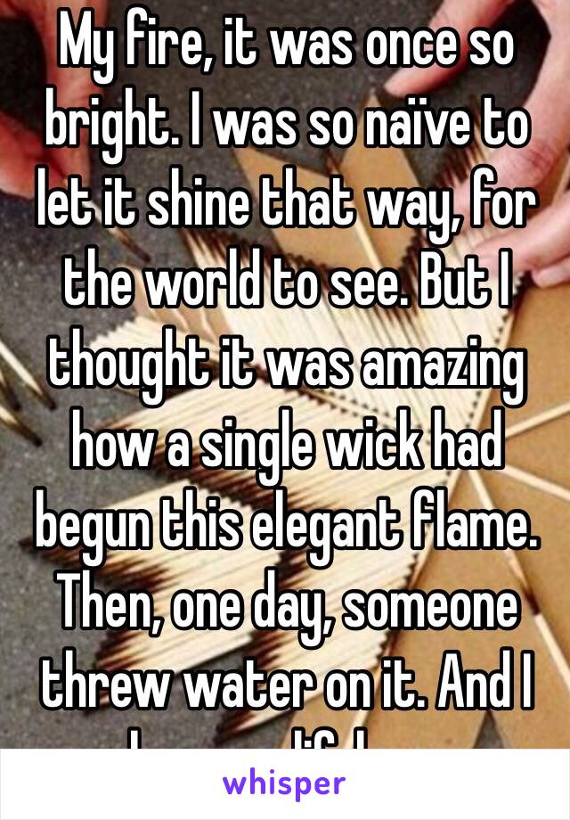 My fire, it was once so bright. I was so naïve to let it shine that way, for the world to see. But I thought it was amazing how a single wick had begun this elegant flame. Then, one day, someone threw water on it. And I became lifeless.