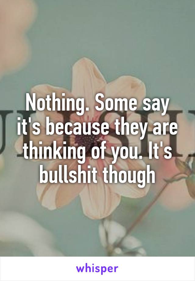 Nothing. Some say it's because they are thinking of you. It's bullshit though