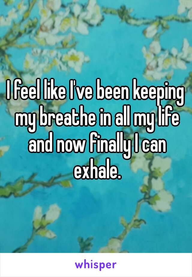 I feel like I've been keeping my breathe in all my life and now finally I can exhale.