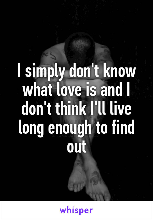 I simply don't know what love is and I don't think I'll live long enough to find out