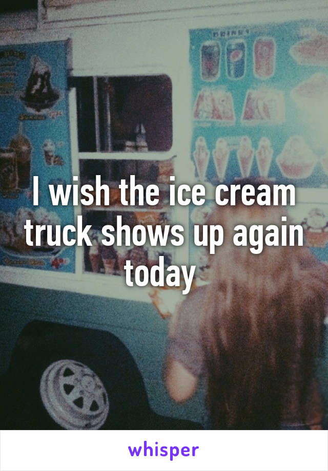 I wish the ice cream truck shows up again today 