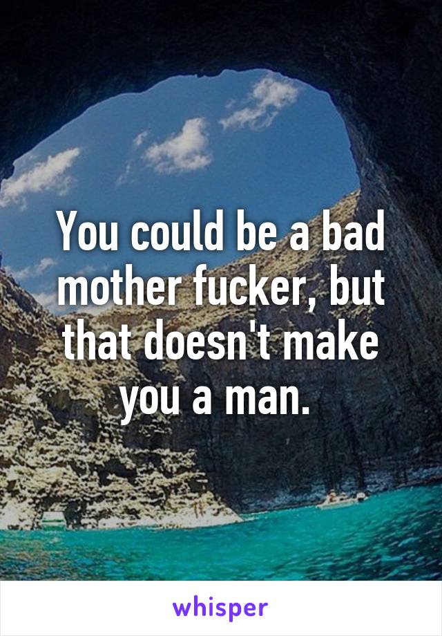 You could be a bad mother fucker, but that doesn't make you a man. 