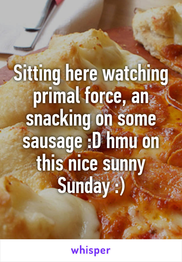 Sitting here watching primal force, an snacking on some sausage :D hmu on this nice sunny Sunday :)