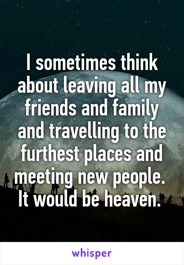 I sometimes think about leaving all my friends and family and travelling to the furthest places and meeting new people. 
It would be heaven. 