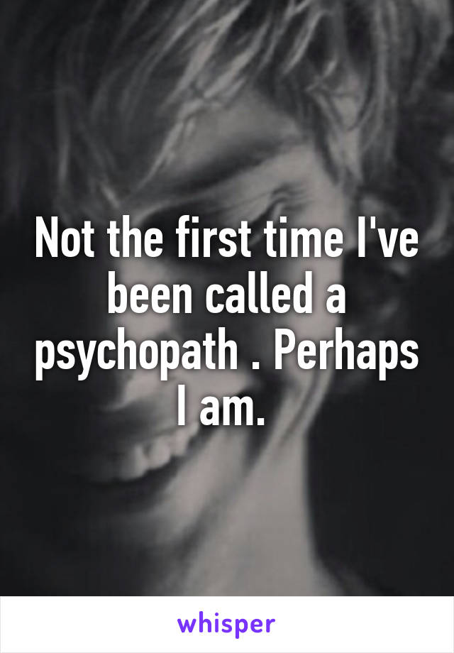 Not the first time I've been called a psychopath . Perhaps I am. 