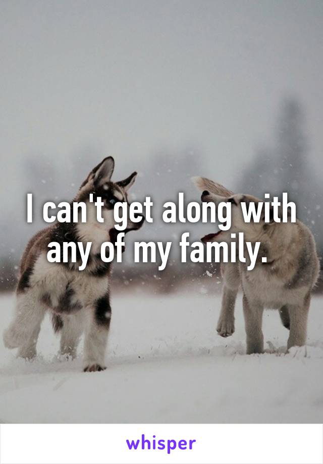 I can't get along with any of my family. 