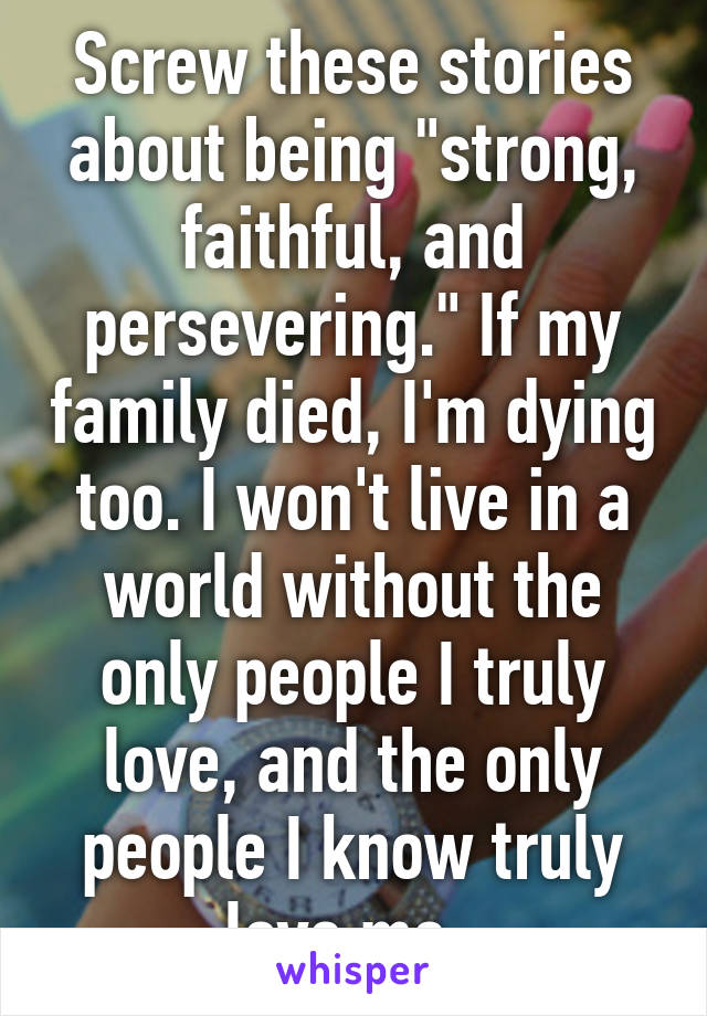 Screw these stories about being "strong, faithful, and persevering." If my family died, I'm dying too. I won't live in a world without the only people I truly love, and the only people I know truly love me. 