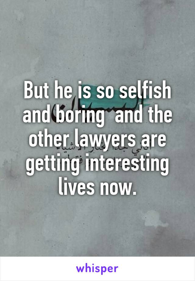 But he is so selfish and boring  and the other lawyers are getting interesting lives now.