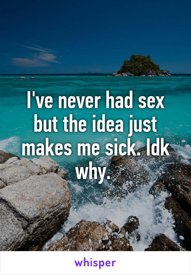 I've never had sex but the idea just makes me sick. Idk why. 