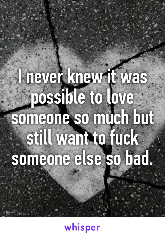 I never knew it was possible to love someone so much but still want to fuck someone else so bad.