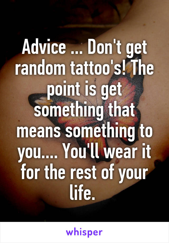 Advice ... Don't get random tattoo's! The point is get something that means something to you.... You'll wear it for the rest of your life. 