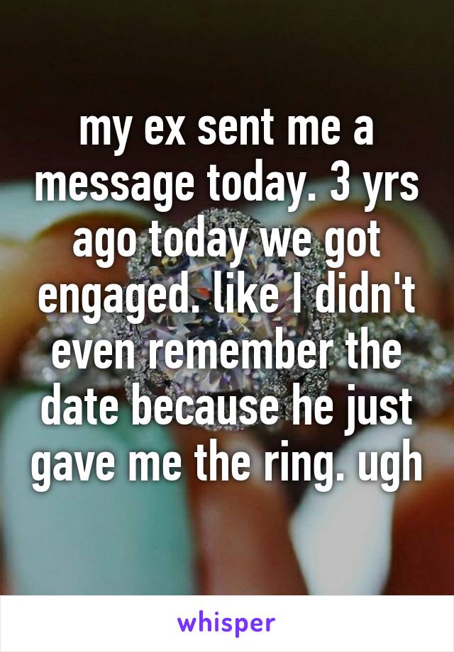 my ex sent me a message today. 3 yrs ago today we got engaged. like I didn't even remember the date because he just gave me the ring. ugh 