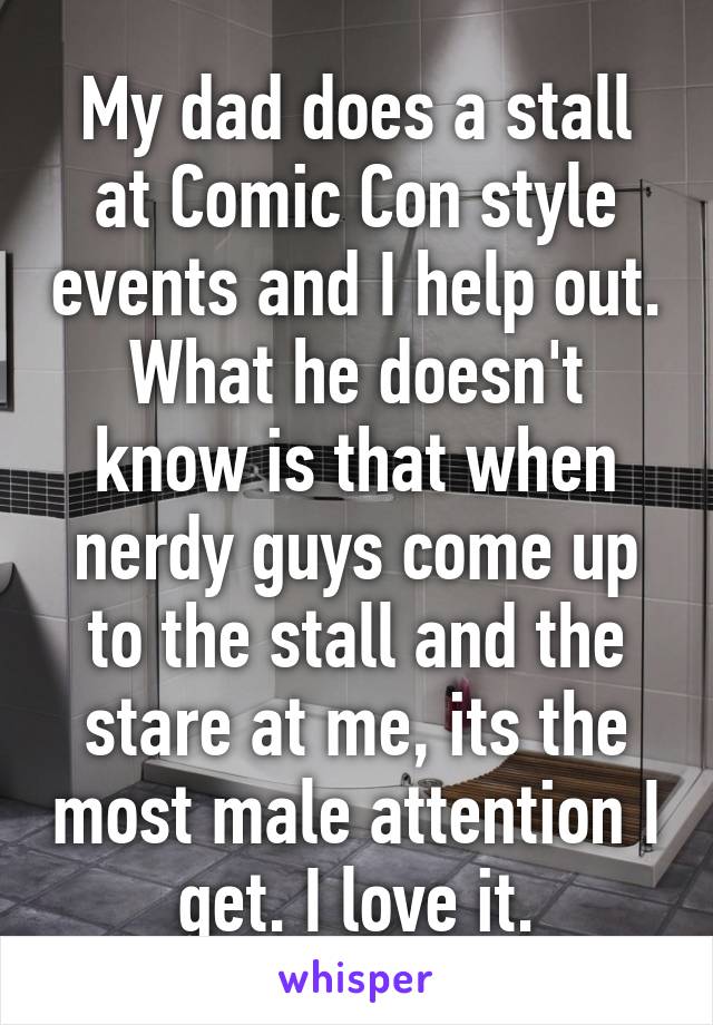 My dad does a stall at Comic Con style events and I help out. What he doesn't know is that when nerdy guys come up to the stall and the stare at me, its the most male attention I get. I love it.