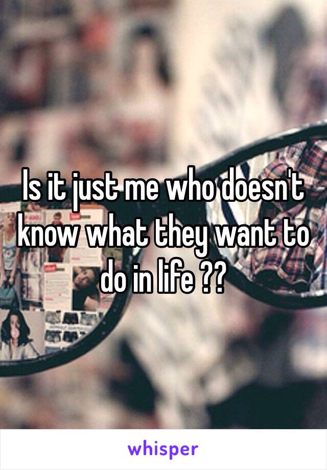 Is it just me who doesn't know what they want to do in life ??