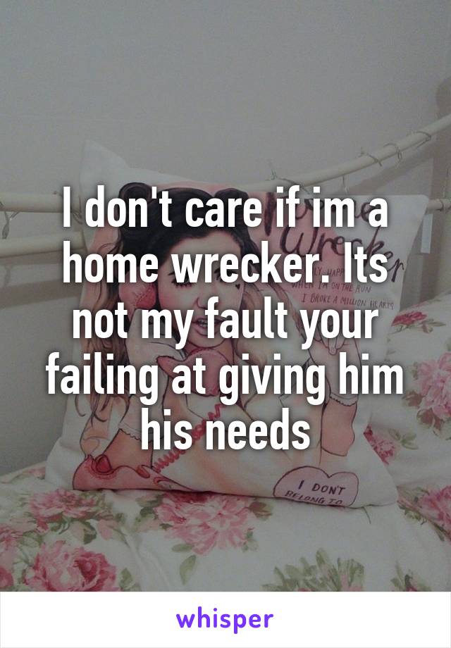 I don't care if im a home wrecker. Its not my fault your failing at giving him his needs