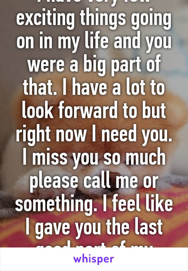 I have very few exciting things going on in my life and you were a big part of that. I have a lot to look forward to but right now I need you. I miss you so much please call me or something. I feel like I gave you the last good part of my heart. 