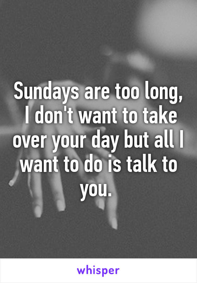 Sundays are too long,  I don't want to take over your day but all I want to do is talk to you. 