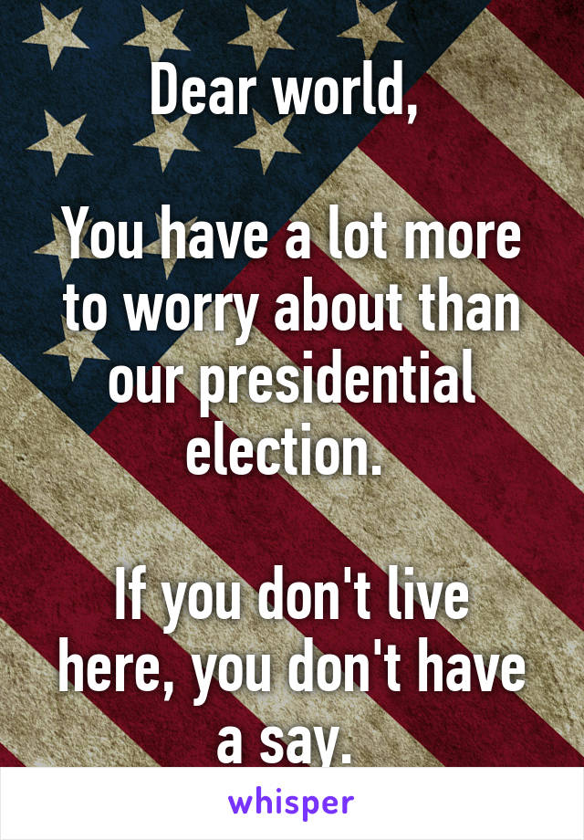 Dear world, 

You have a lot more to worry about than our presidential election. 

If you don't live here, you don't have a say. 