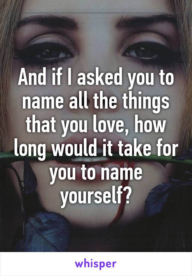 And if I asked you to name all the things that you love, how long would it take for you to name yourself?