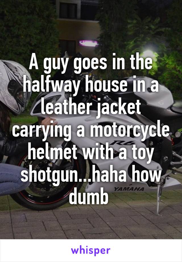 A guy goes in the halfway house in a leather jacket carrying a motorcycle helmet with a toy shotgun...haha how dumb 