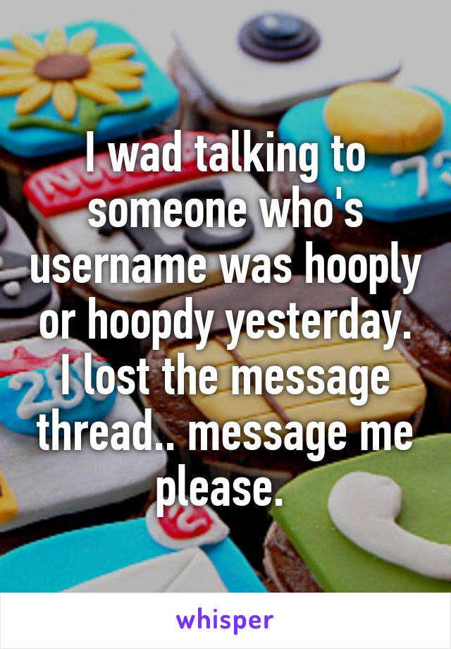 I wad talking to someone who's username was hooply or hoopdy yesterday. I lost the message thread.. message me please. 