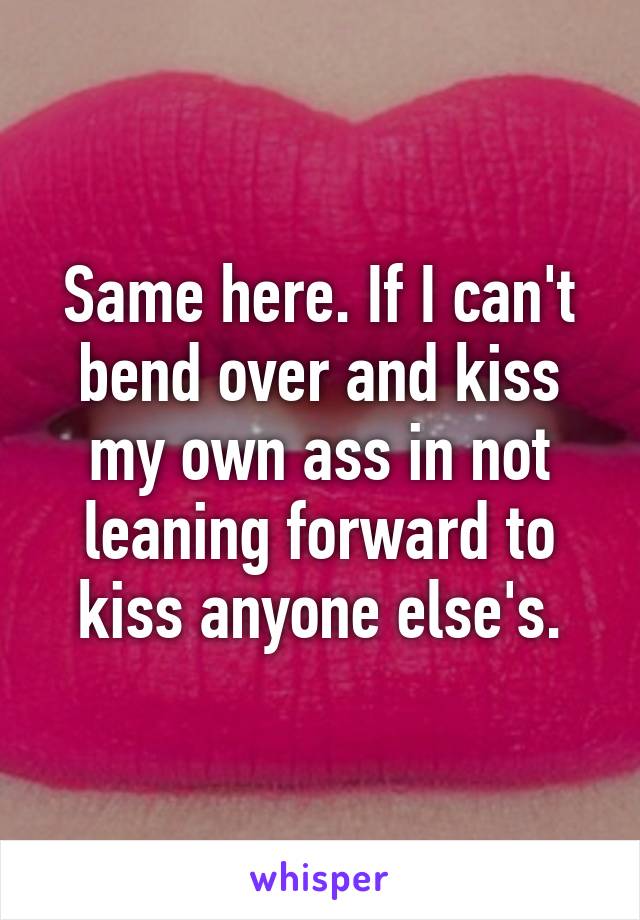 Same here. If I can't bend over and kiss my own ass in not leaning forward to kiss anyone else's.