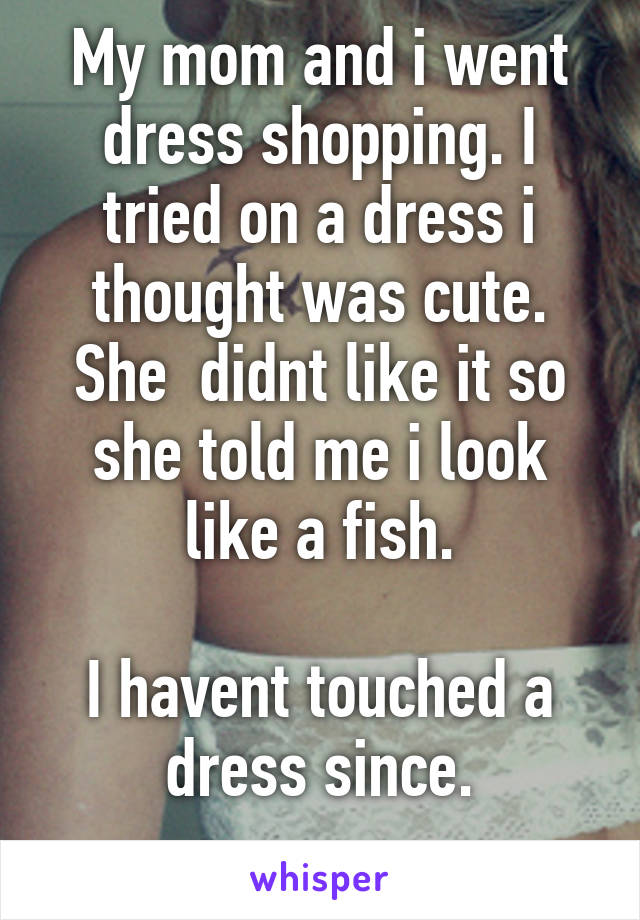 My mom and i went dress shopping. I tried on a dress i thought was cute. She  didnt like it so she told me i look like a fish.

I havent touched a dress since.
