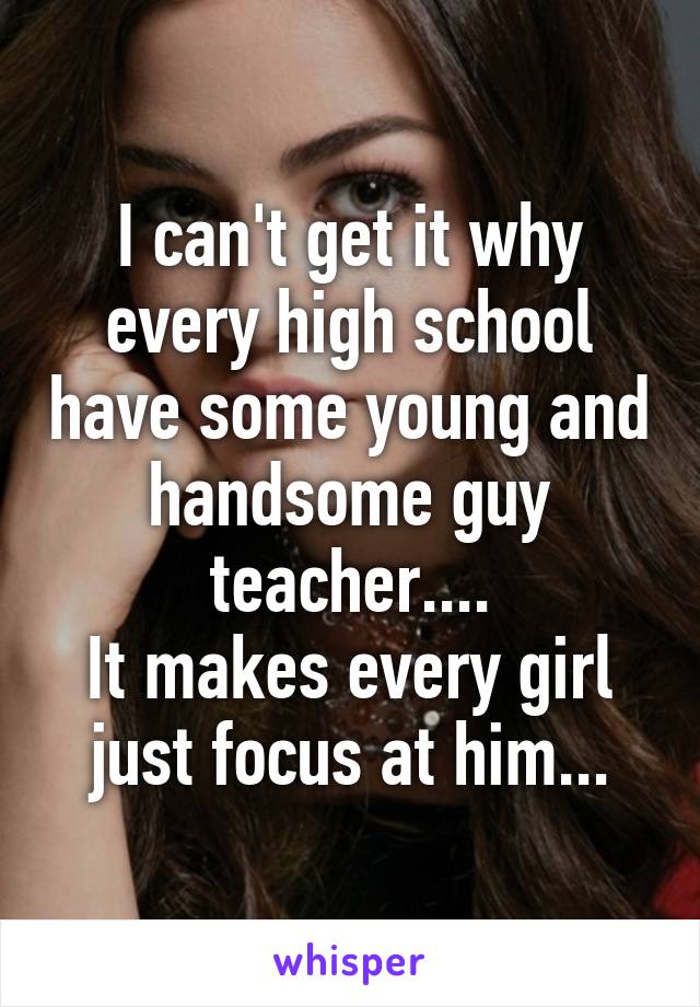 I can't get it why every high school have some young and handsome guy teacher....
It makes every girl just focus at him...