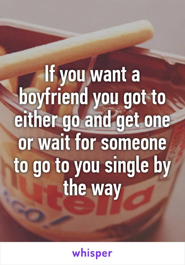 If you want a boyfriend you got to either go and get one or wait for someone to go to you single by the way