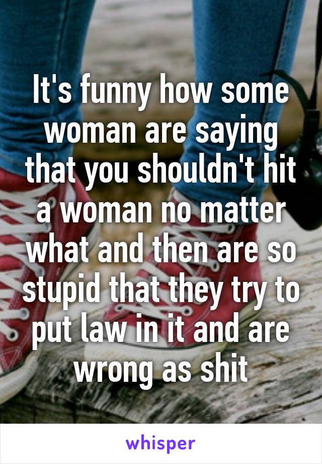 It's funny how some woman are saying that you shouldn't hit a woman no matter what and then are so stupid that they try to put law in it and are wrong as shit