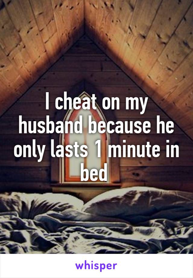 I cheat on my husband because he only lasts 1 minute in bed 