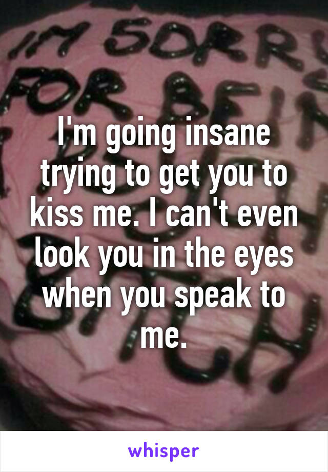 I'm going insane trying to get you to kiss me. I can't even look you in the eyes when you speak to me.