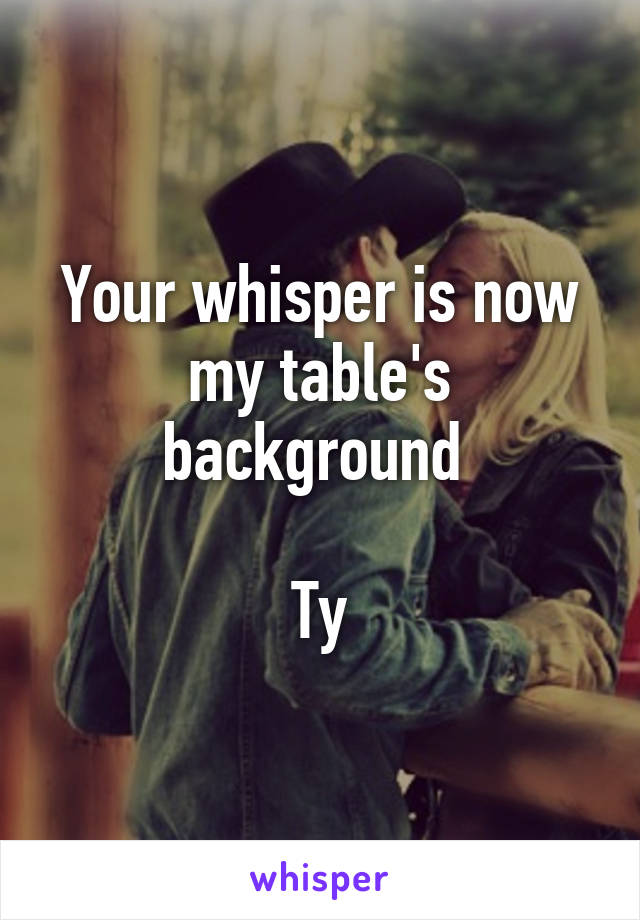 Your whisper is now my table's background 

Ty