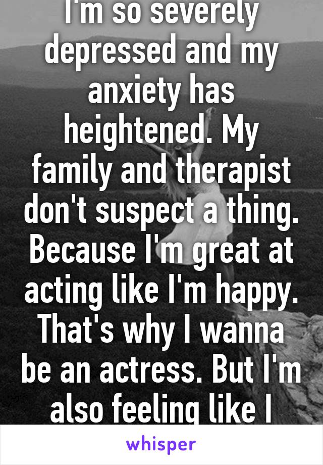 I'm so severely depressed and my anxiety has heightened. My family and therapist don't suspect a thing. Because I'm great at acting like I'm happy. That's why I wanna be an actress. But I'm also feeling like I wish i was dead. 