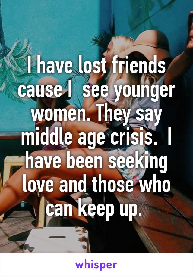 I have lost friends cause I  see younger women. They say middle age crisis.  I have been seeking love and those who can keep up. 