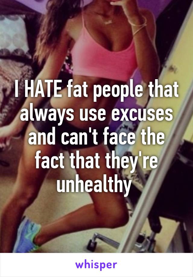 I HATE fat people that always use excuses and can't face the fact that they're unhealthy 