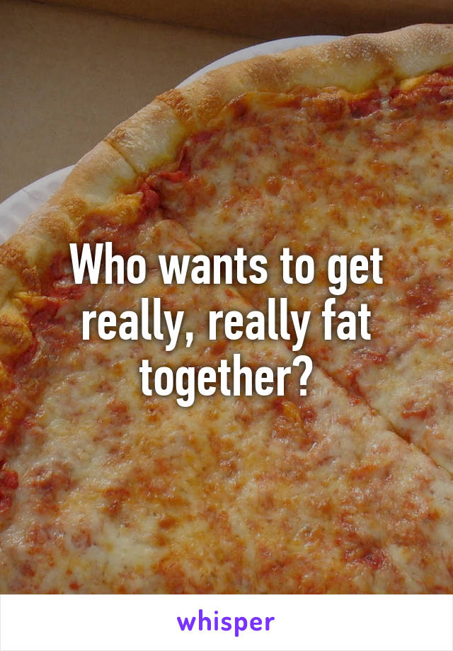 Who wants to get really, really fat together?