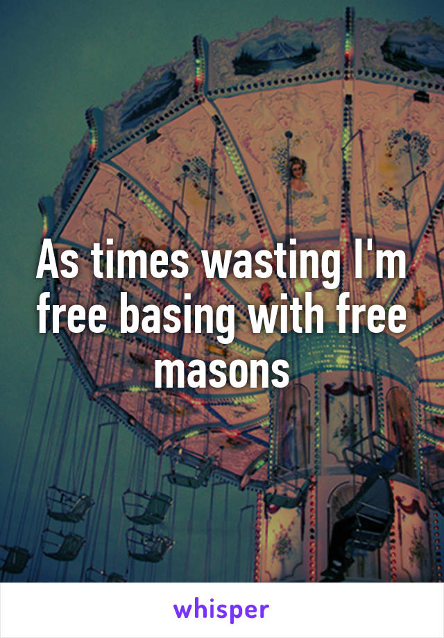 As times wasting I'm free basing with free masons