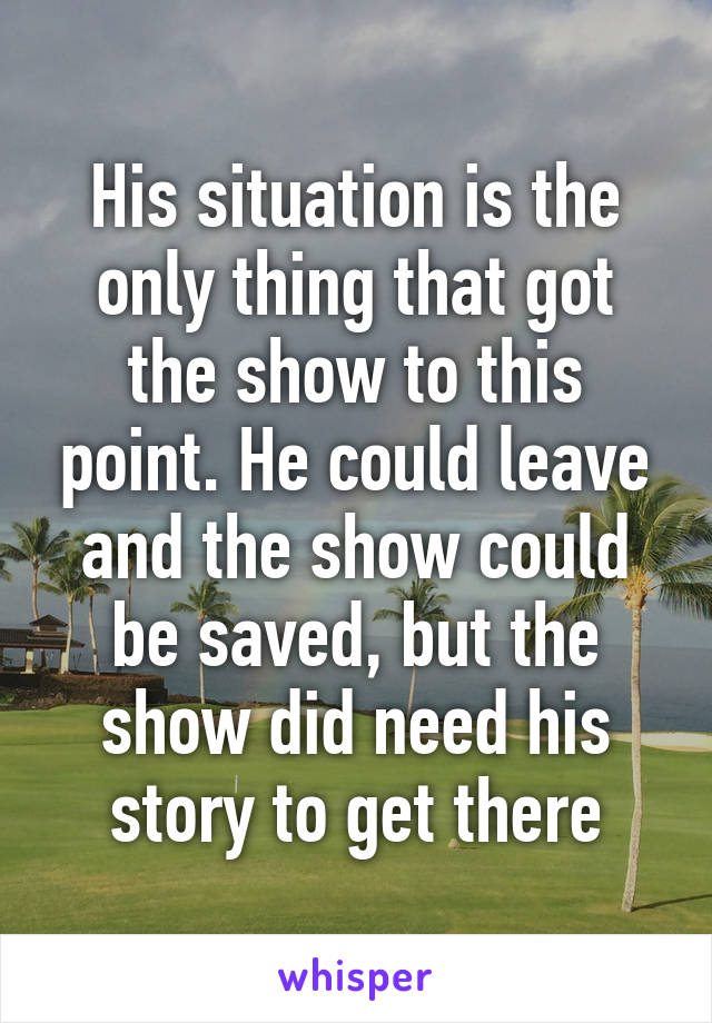 His situation is the only thing that got the show to this point. He could leave and the show could be saved, but the show did need his story to get there