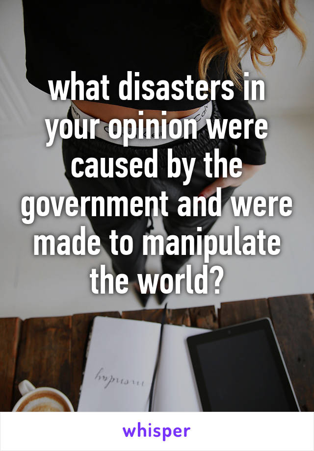 what disasters in your opinion were caused by the government and were made to manipulate the world?

