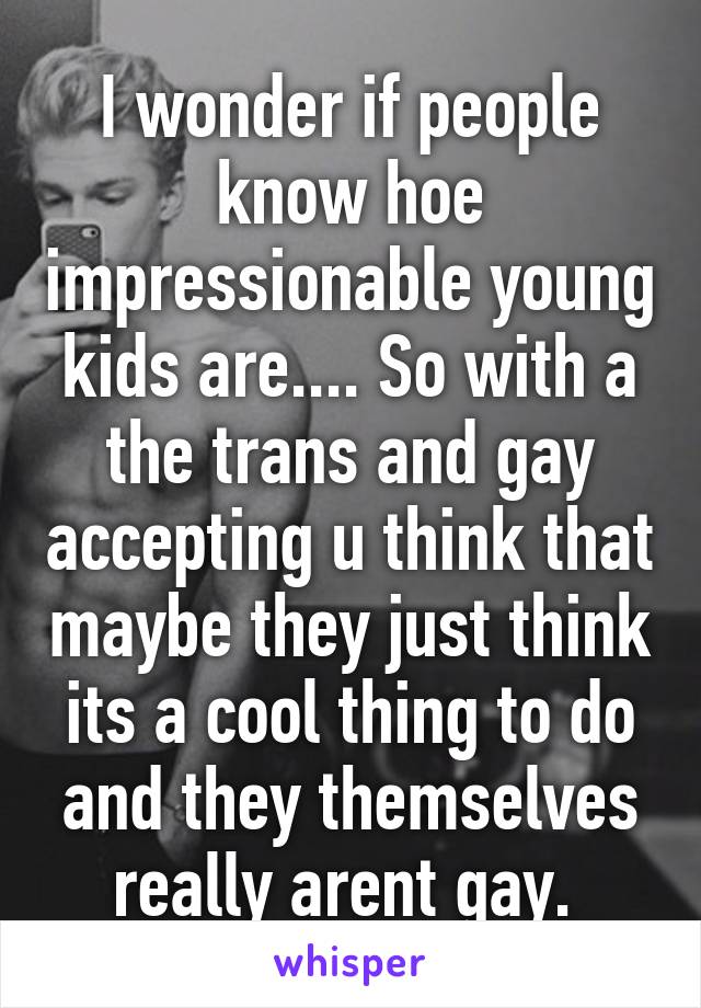 I wonder if people know hoe impressionable young kids are.... So with a the trans and gay accepting u think that maybe they just think its a cool thing to do and they themselves really arent gay. 