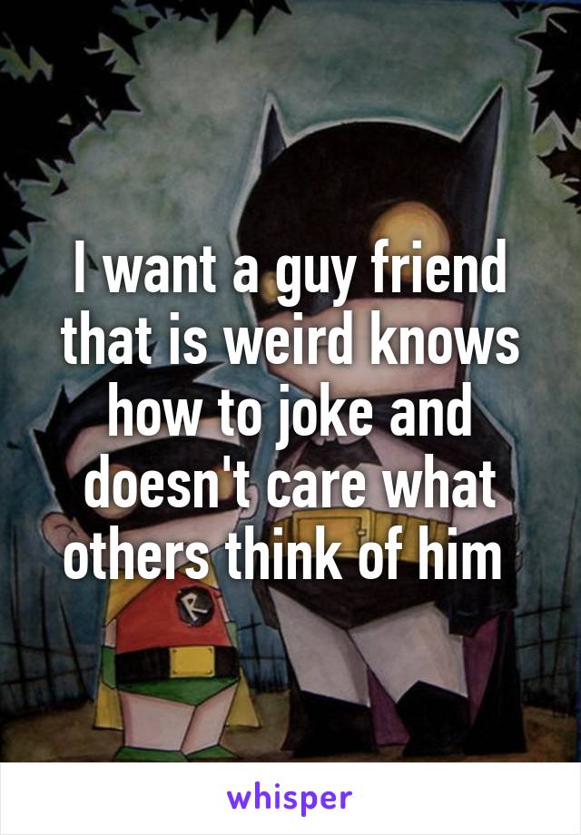 I want a guy friend that is weird knows how to joke and doesn't care what others think of him 