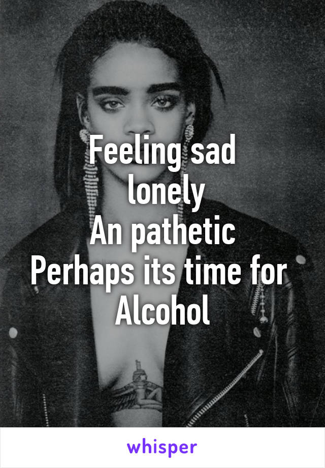 Feeling sad
 lonely
An pathetic
Perhaps its time for 
Alcohol