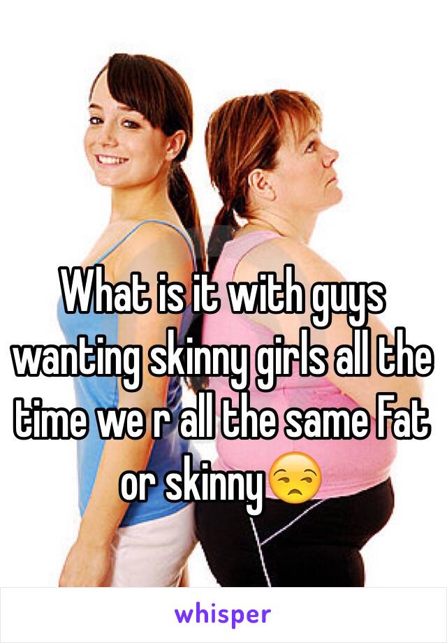 What is it with guys wanting skinny girls all the time we r all the same Fat or skinny😒