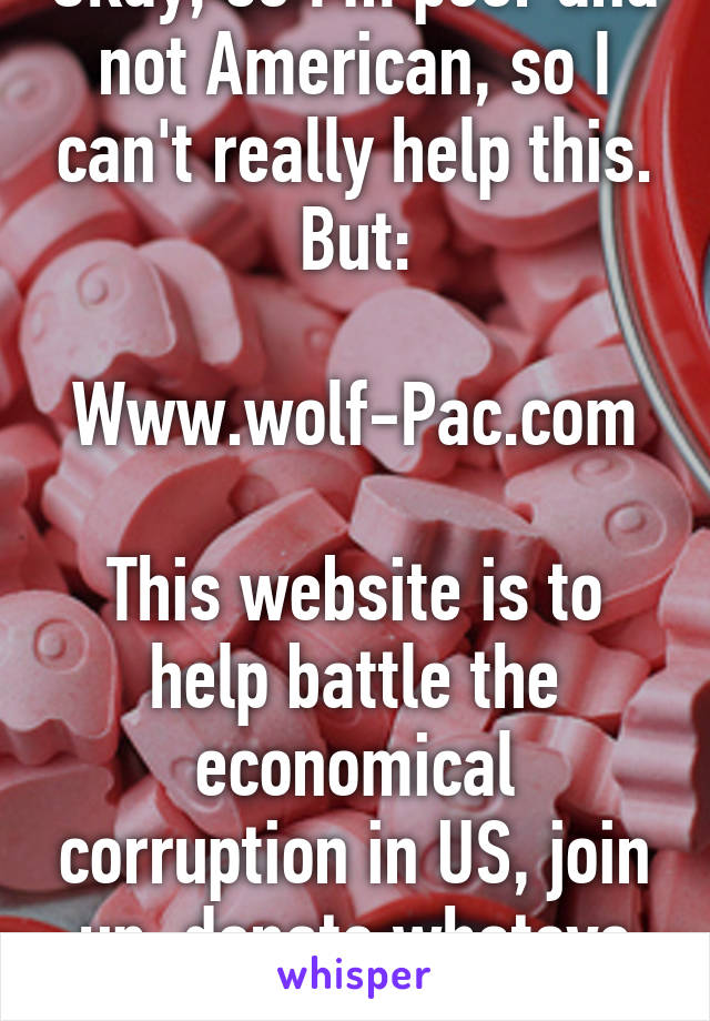 Okay, so I'm poor and not American, so I can't really help this. But:

Www.wolf-Pac.com

This website is to help battle the economical corruption in US, join up, donate whatevs this needs to change