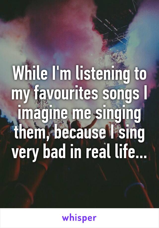 While I'm listening to my favourites songs I imagine me singing them, because I sing very bad in real life...