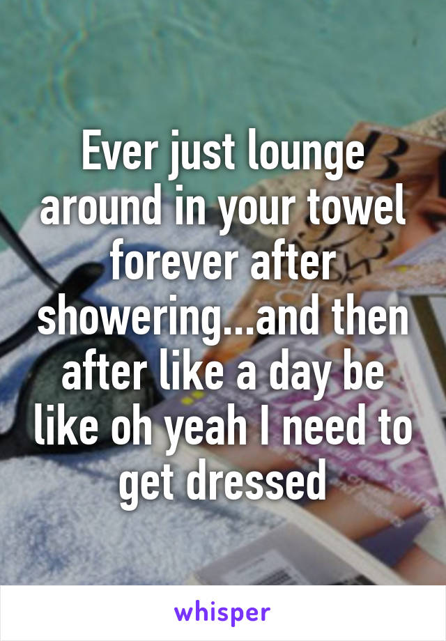 Ever just lounge around in your towel forever after showering...and then after like a day be like oh yeah I need to get dressed