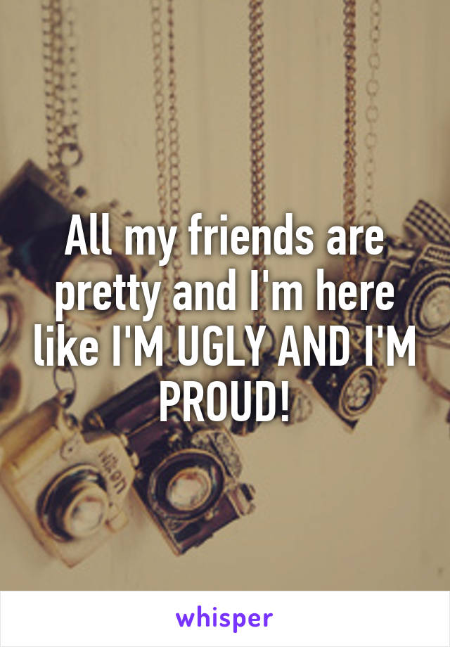 All my friends are pretty and I'm here like I'M UGLY AND I'M PROUD!